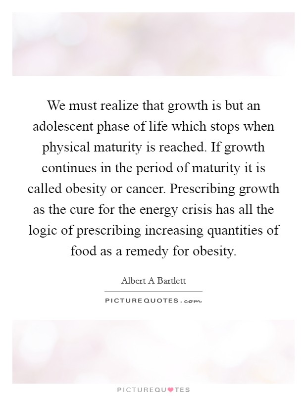 We must realize that growth is but an adolescent phase of life which stops when physical maturity is reached. If growth continues in the period of maturity it is called obesity or cancer. Prescribing growth as the cure for the energy crisis has all the logic of prescribing increasing quantities of food as a remedy for obesity. Picture Quote #1