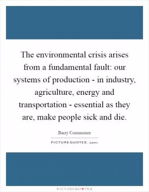 The environmental crisis arises from a fundamental fault: our systems of production - in industry, agriculture, energy and transportation - essential as they are, make people sick and die Picture Quote #1