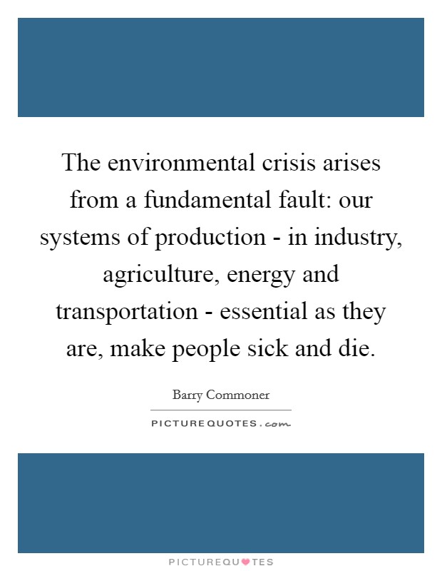 The environmental crisis arises from a fundamental fault: our systems of production - in industry, agriculture, energy and transportation - essential as they are, make people sick and die. Picture Quote #1