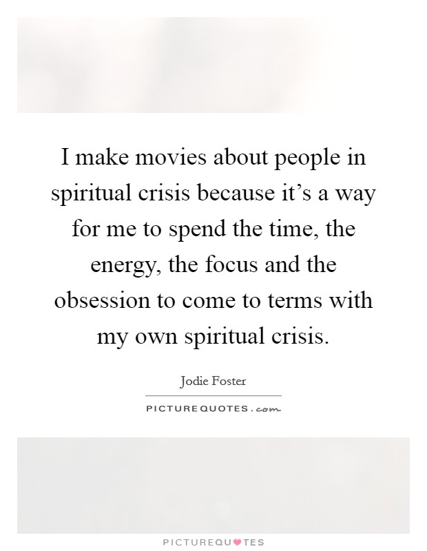 I make movies about people in spiritual crisis because it's a way for me to spend the time, the energy, the focus and the obsession to come to terms with my own spiritual crisis. Picture Quote #1