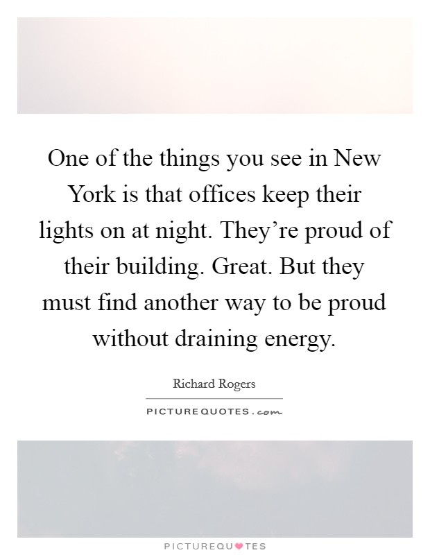 One of the things you see in New York is that offices keep their lights on at night. They're proud of their building. Great. But they must find another way to be proud without draining energy. Picture Quote #1