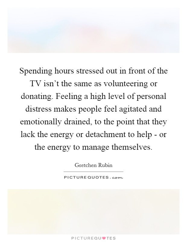 Spending hours stressed out in front of the TV isn't the same as volunteering or donating. Feeling a high level of personal distress makes people feel agitated and emotionally drained, to the point that they lack the energy or detachment to help - or the energy to manage themselves. Picture Quote #1
