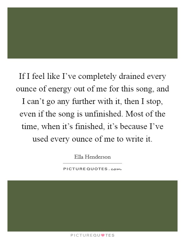 If I feel like I've completely drained every ounce of energy out of me for this song, and I can't go any further with it, then I stop, even if the song is unfinished. Most of the time, when it's finished, it's because I've used every ounce of me to write it. Picture Quote #1
