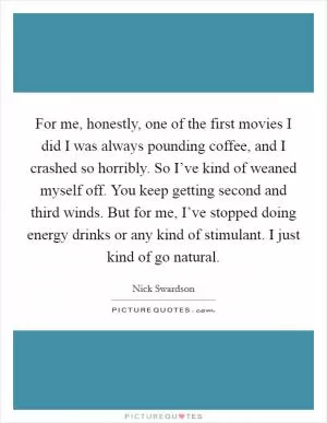 For me, honestly, one of the first movies I did I was always pounding coffee, and I crashed so horribly. So I’ve kind of weaned myself off. You keep getting second and third winds. But for me, I’ve stopped doing energy drinks or any kind of stimulant. I just kind of go natural Picture Quote #1