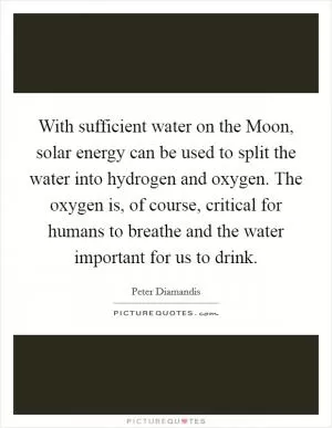 With sufficient water on the Moon, solar energy can be used to split the water into hydrogen and oxygen. The oxygen is, of course, critical for humans to breathe and the water important for us to drink Picture Quote #1
