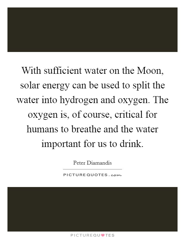 With sufficient water on the Moon, solar energy can be used to split the water into hydrogen and oxygen. The oxygen is, of course, critical for humans to breathe and the water important for us to drink. Picture Quote #1
