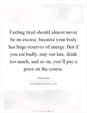 Feeling tired should almost never be an excuse, because your body has huge reserves of energy. But if you eat badly, stay out late, drink too much, and so on, you’ll pay a price on the course Picture Quote #1