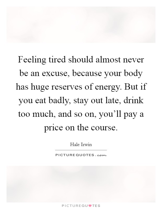 Feeling tired should almost never be an excuse, because your body has huge reserves of energy. But if you eat badly, stay out late, drink too much, and so on, you'll pay a price on the course. Picture Quote #1