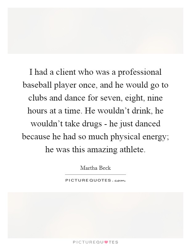 I had a client who was a professional baseball player once, and he would go to clubs and dance for seven, eight, nine hours at a time. He wouldn't drink, he wouldn't take drugs - he just danced because he had so much physical energy; he was this amazing athlete. Picture Quote #1
