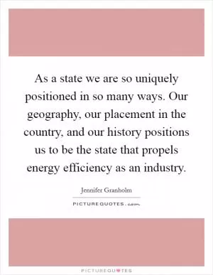 As a state we are so uniquely positioned in so many ways. Our geography, our placement in the country, and our history positions us to be the state that propels energy efficiency as an industry Picture Quote #1
