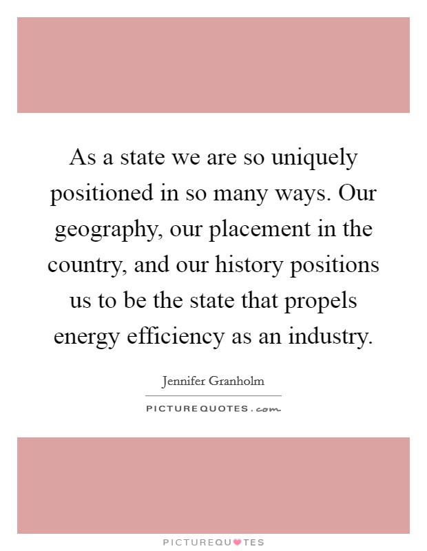 As a state we are so uniquely positioned in so many ways. Our geography, our placement in the country, and our history positions us to be the state that propels energy efficiency as an industry. Picture Quote #1