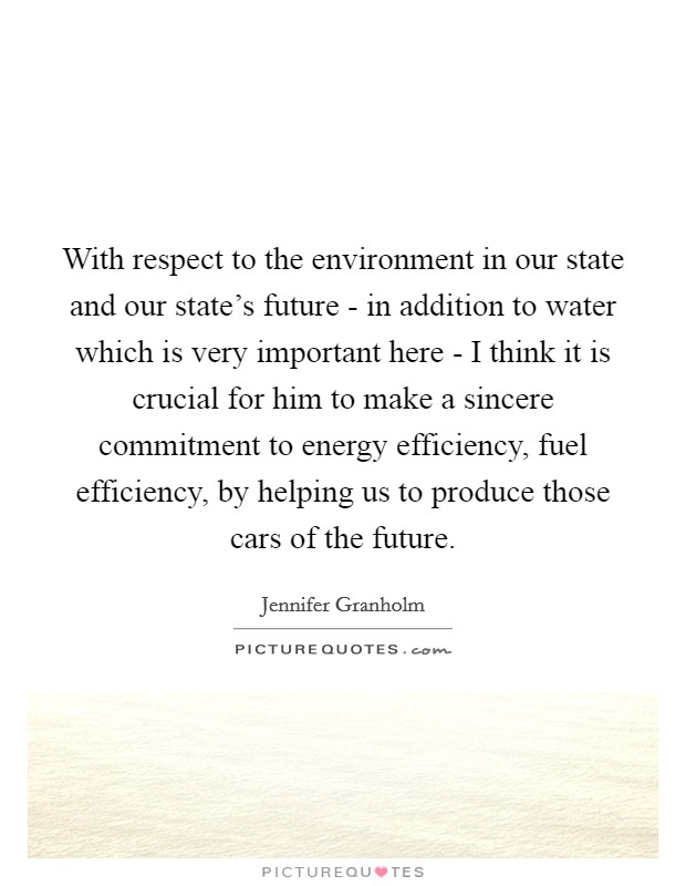 With respect to the environment in our state and our state's future - in addition to water which is very important here - I think it is crucial for him to make a sincere commitment to energy efficiency, fuel efficiency, by helping us to produce those cars of the future. Picture Quote #1