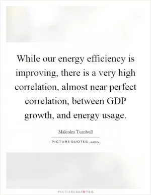 While our energy efficiency is improving, there is a very high correlation, almost near perfect correlation, between GDP growth, and energy usage Picture Quote #1