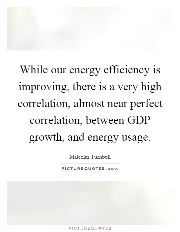 While our energy efficiency is improving, there is a very high correlation, almost near perfect correlation, between GDP growth, and energy usage. Picture Quote #1