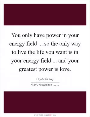 You only have power in your energy field ... so the only way to live the life you want is in your energy field ... and your greatest power is love Picture Quote #1