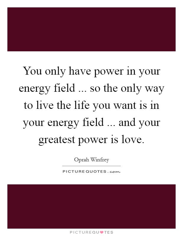 You only have power in your energy field ... so the only way to live the life you want is in your energy field ... and your greatest power is love. Picture Quote #1