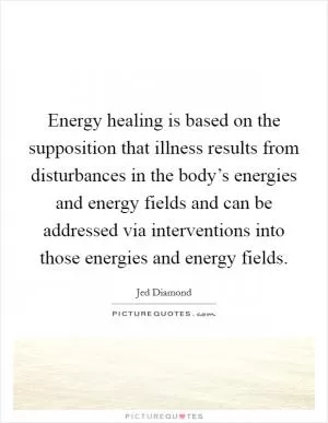 Energy healing is based on the supposition that illness results from disturbances in the body’s energies and energy fields and can be addressed via interventions into those energies and energy fields Picture Quote #1