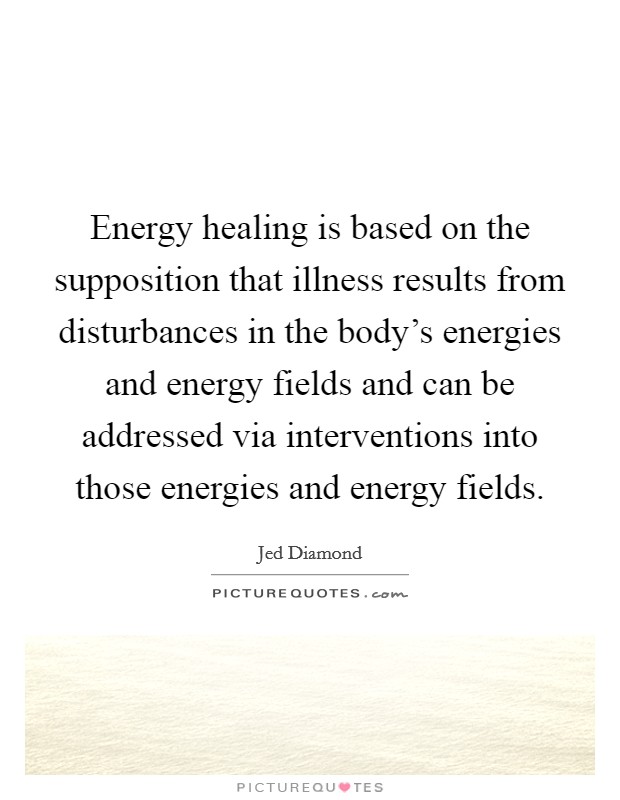 Energy healing is based on the supposition that illness results from disturbances in the body's energies and energy fields and can be addressed via interventions into those energies and energy fields. Picture Quote #1