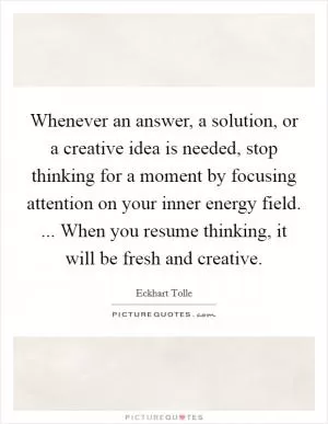 Whenever an answer, a solution, or a creative idea is needed, stop thinking for a moment by focusing attention on your inner energy field. ... When you resume thinking, it will be fresh and creative Picture Quote #1