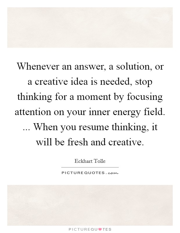 Whenever an answer, a solution, or a creative idea is needed, stop thinking for a moment by focusing attention on your inner energy field. ... When you resume thinking, it will be fresh and creative. Picture Quote #1