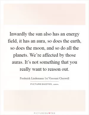 Inwardly the sun also has an energy field, it has an aura, so does the earth, so does the moon, and so do all the planets. We’re affected by those auras. It’s not something that you really want to reason out Picture Quote #1