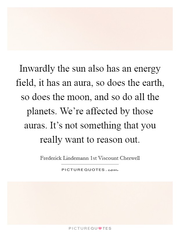 Inwardly the sun also has an energy field, it has an aura, so does the earth, so does the moon, and so do all the planets. We're affected by those auras. It's not something that you really want to reason out. Picture Quote #1