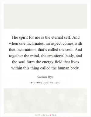 The spirit for me is the eternal self. And when one incarnates, an aspect comes with that incarnation, that’s called the soul. And together the mind, the emotional body, and the soul form the energy field that lives within this thing called the human body Picture Quote #1