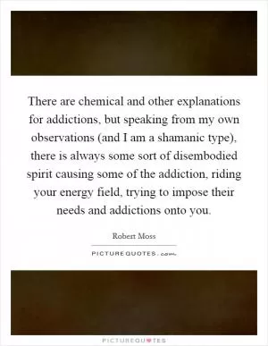 There are chemical and other explanations for addictions, but speaking from my own observations (and I am a shamanic type), there is always some sort of disembodied spirit causing some of the addiction, riding your energy field, trying to impose their needs and addictions onto you Picture Quote #1