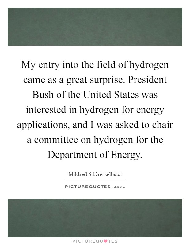 My entry into the field of hydrogen came as a great surprise. President Bush of the United States was interested in hydrogen for energy applications, and I was asked to chair a committee on hydrogen for the Department of Energy. Picture Quote #1