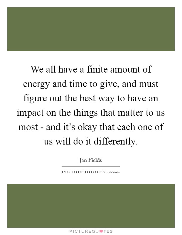 We all have a finite amount of energy and time to give, and must figure out the best way to have an impact on the things that matter to us most - and it's okay that each one of us will do it differently. Picture Quote #1