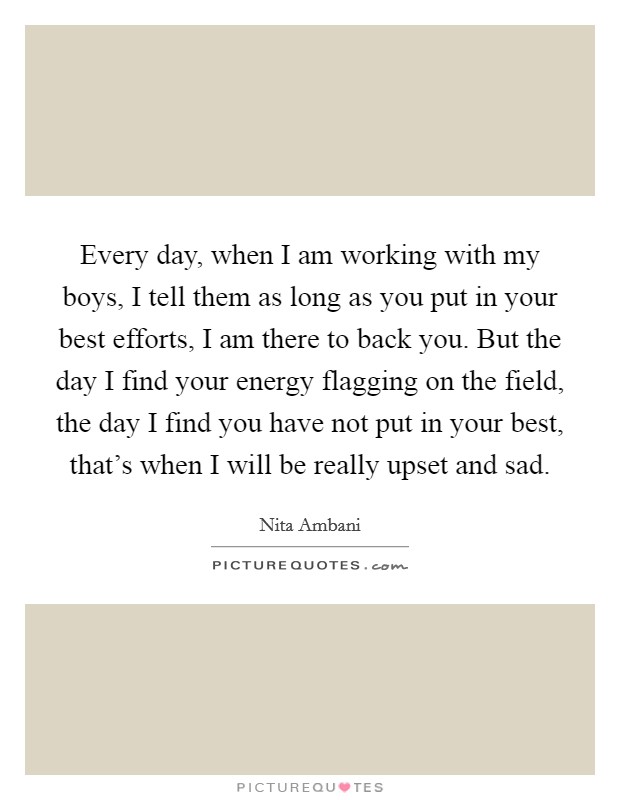 Every day, when I am working with my boys, I tell them as long as you put in your best efforts, I am there to back you. But the day I find your energy flagging on the field, the day I find you have not put in your best, that's when I will be really upset and sad. Picture Quote #1