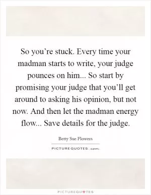 So you’re stuck. Every time your madman starts to write, your judge pounces on him... So start by promising your judge that you’ll get around to asking his opinion, but not now. And then let the madman energy flow... Save details for the judge Picture Quote #1
