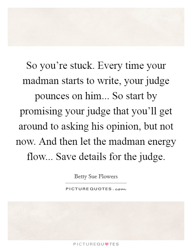 So you're stuck. Every time your madman starts to write, your judge pounces on him... So start by promising your judge that you'll get around to asking his opinion, but not now. And then let the madman energy flow... Save details for the judge. Picture Quote #1