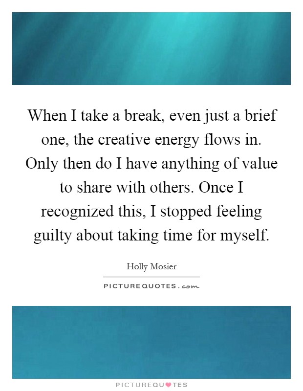 When I take a break, even just a brief one, the creative energy flows in. Only then do I have anything of value to share with others. Once I recognized this, I stopped feeling guilty about taking time for myself. Picture Quote #1