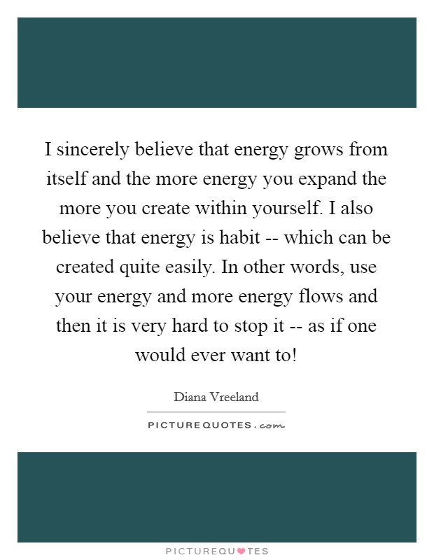 I sincerely believe that energy grows from itself and the more energy you expand the more you create within yourself. I also believe that energy is habit -- which can be created quite easily. In other words, use your energy and more energy flows and then it is very hard to stop it -- as if one would ever want to! Picture Quote #1