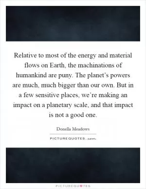 Relative to most of the energy and material flows on Earth, the machinations of humankind are puny. The planet’s powers are much, much bigger than our own. But in a few sensitive places, we’re making an impact on a planetary scale, and that impact is not a good one Picture Quote #1