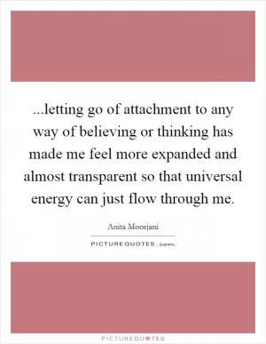 ...letting go of attachment to any way of believing or thinking has made me feel more expanded and almost transparent so that universal energy can just flow through me Picture Quote #1