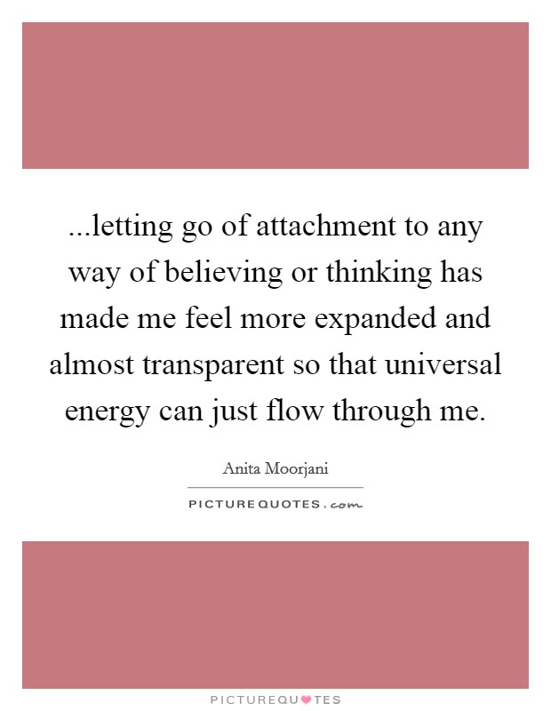 ...letting go of attachment to any way of believing or thinking has made me feel more expanded and almost transparent so that universal energy can just flow through me. Picture Quote #1