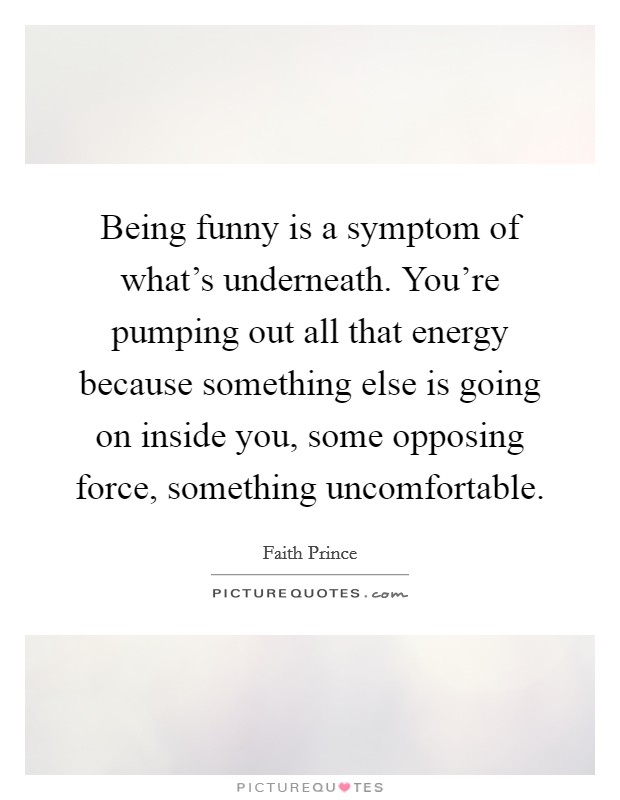 Being funny is a symptom of what's underneath. You're pumping out all that energy because something else is going on inside you, some opposing force, something uncomfortable. Picture Quote #1