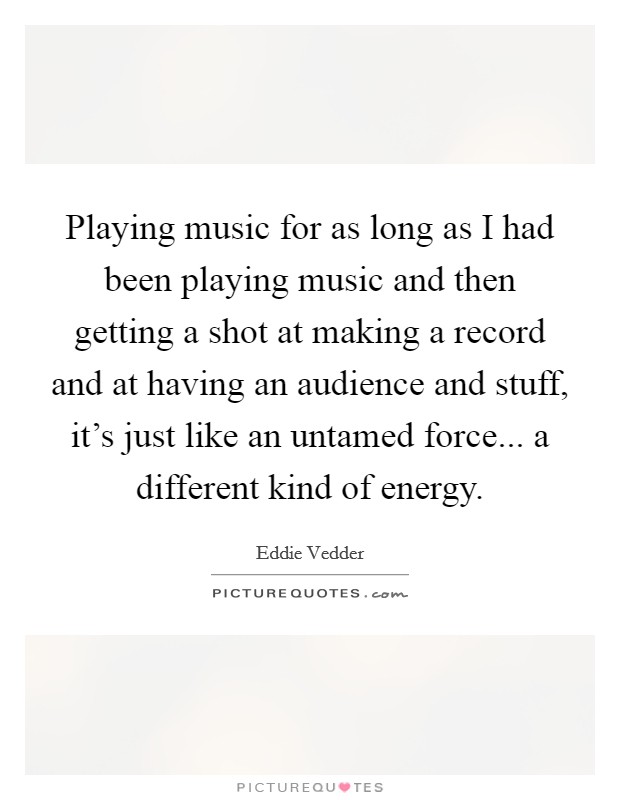 Playing music for as long as I had been playing music and then getting a shot at making a record and at having an audience and stuff, it's just like an untamed force... a different kind of energy. Picture Quote #1