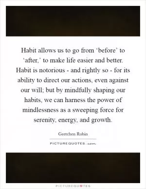 Habit allows us to go from ‘before’ to ‘after,’ to make life easier and better. Habit is notorious - and rightly so - for its ability to direct our actions, even against our will; but by mindfully shaping our habits, we can harness the power of mindlessness as a sweeping force for serenity, energy, and growth Picture Quote #1