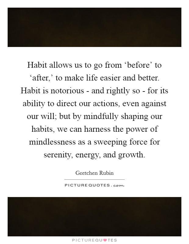 Habit allows us to go from ‘before' to ‘after,' to make life easier and better. Habit is notorious - and rightly so - for its ability to direct our actions, even against our will; but by mindfully shaping our habits, we can harness the power of mindlessness as a sweeping force for serenity, energy, and growth. Picture Quote #1