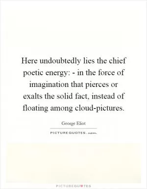 Here undoubtedly lies the chief poetic energy: - in the force of imagination that pierces or exalts the solid fact, instead of floating among cloud-pictures Picture Quote #1