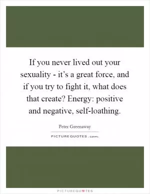 If you never lived out your sexuality - it’s a great force, and if you try to fight it, what does that create? Energy: positive and negative, self-loathing Picture Quote #1