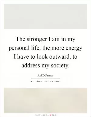 The stronger I am in my personal life, the more energy I have to look outward, to address my society Picture Quote #1