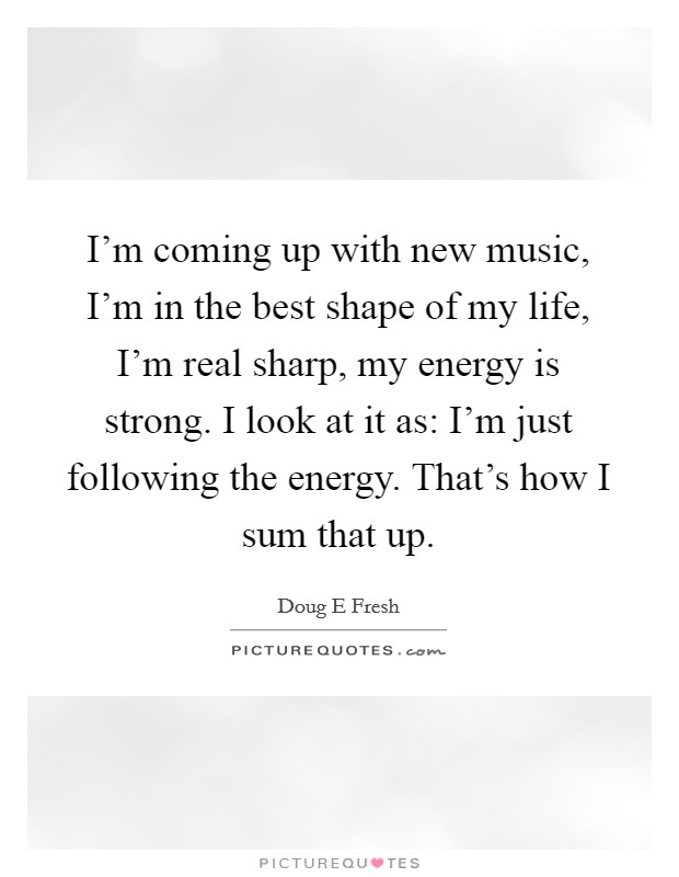 I'm coming up with new music, I'm in the best shape of my life, I'm real sharp, my energy is strong. I look at it as: I'm just following the energy. That's how I sum that up. Picture Quote #1