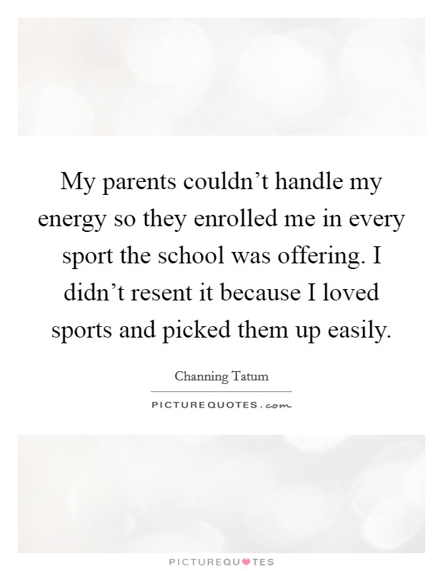 My parents couldn't handle my energy so they enrolled me in every sport the school was offering. I didn't resent it because I loved sports and picked them up easily. Picture Quote #1