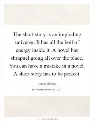 The short story is an imploding universe. It has all the boil of energy inside it. A novel has shrapnel going all over the place. You can have a mistake in a novel. A short story has to be perfect Picture Quote #1