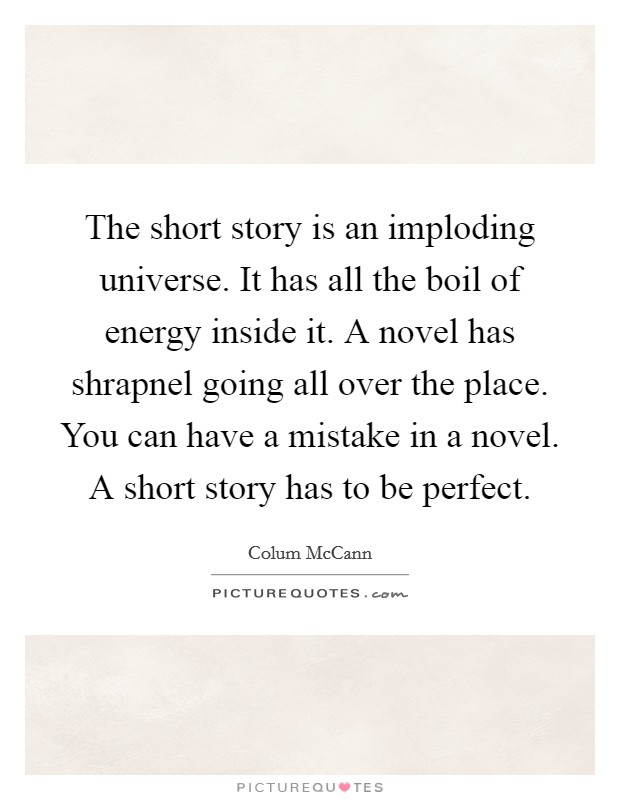 The short story is an imploding universe. It has all the boil of energy inside it. A novel has shrapnel going all over the place. You can have a mistake in a novel. A short story has to be perfect. Picture Quote #1