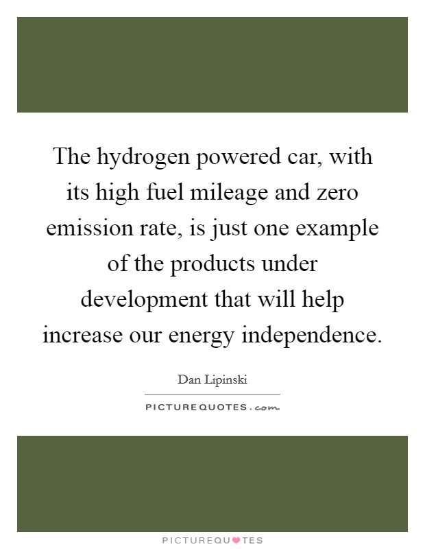 The hydrogen powered car, with its high fuel mileage and zero emission rate, is just one example of the products under development that will help increase our energy independence. Picture Quote #1